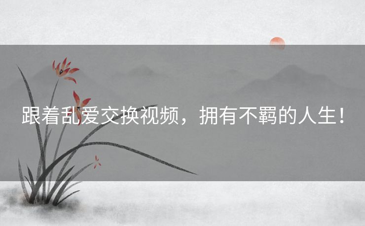 跟着乱爱交换视频，拥有不羁的人生！