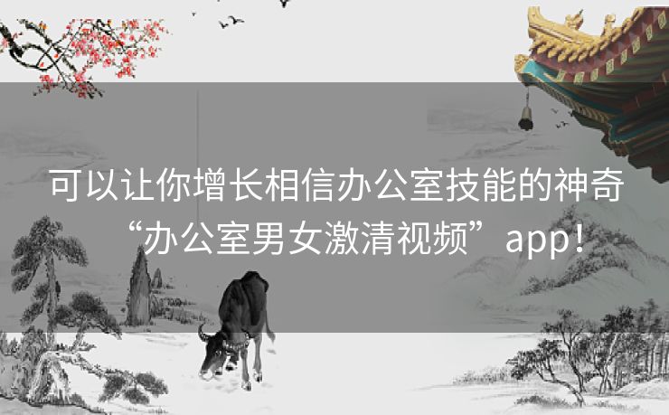 可以让你增长相信办公室技能的神奇“办公室男女激清视频”app！