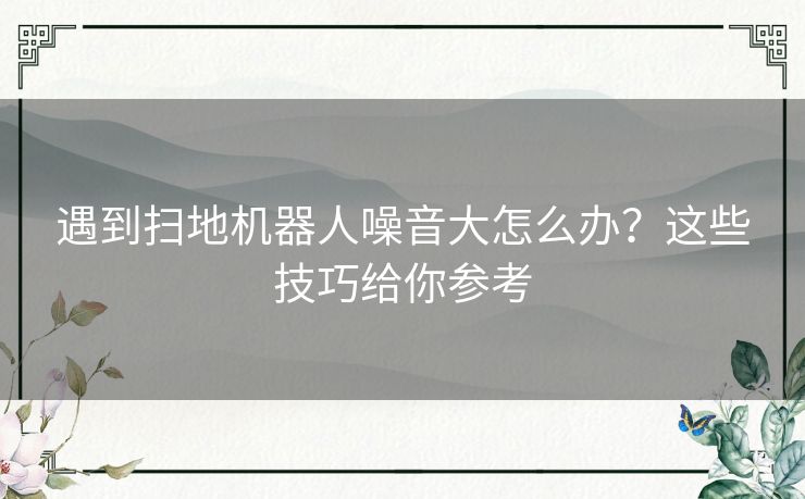 遇到扫地机器人噪音大怎么办？这些技巧给你参考