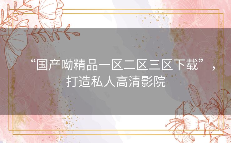 “国产呦精品一区二区三区下载”，打造私人高清影院