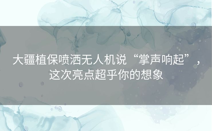 大疆植保喷洒无人机说“掌声响起”，这次亮点超乎你的想象