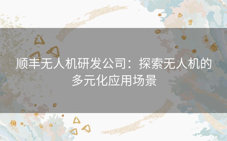顺丰无人机研发公司：探索无人机的多元化应用场景