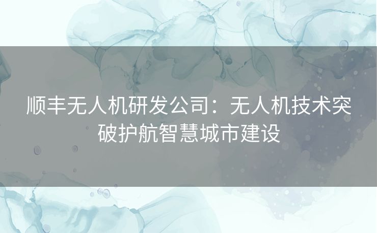 顺丰无人机研发公司：无人机技术突破护航智慧城市建设