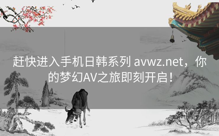 赶快进入手机日韩系列 avwz.net，你的梦幻AV之旅即刻开启！