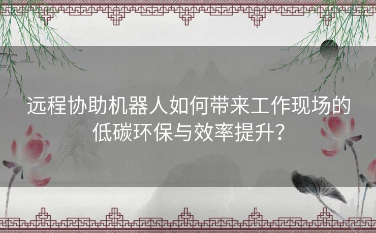 远程协助机器人如何带来工作现场的低碳环保与效率提升？