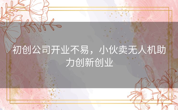 初创公司开业不易，小伙卖无人机助力创新创业