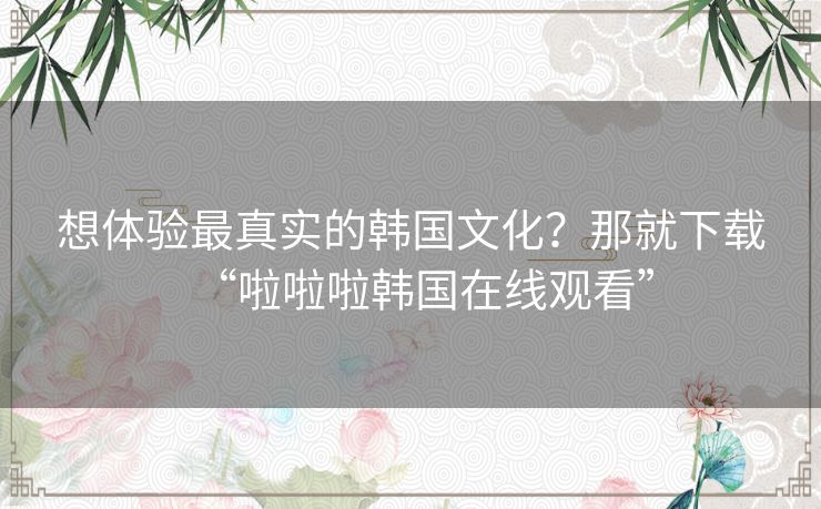 想体验最真实的韩国文化？那就下载“啦啦啦韩国在线观看”
