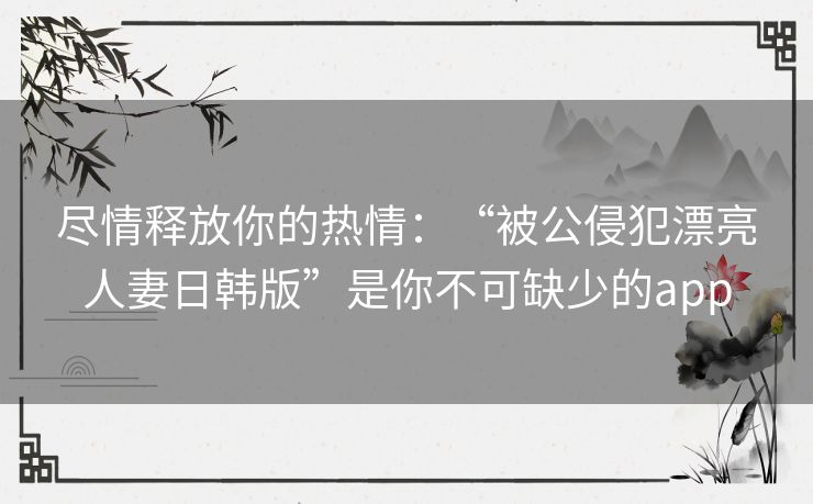 尽情释放你的热情：“被公侵犯漂亮人妻日韩版”是你不可缺少的app