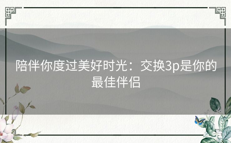 陪伴你度过美好时光：交换3p是你的最佳伴侣