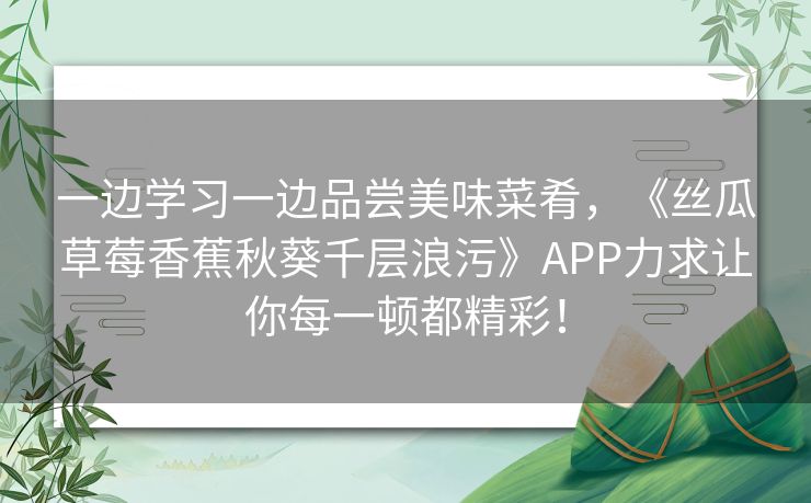 一边学习一边品尝美味菜肴，《丝瓜草莓香蕉秋葵千层浪污》APP力求让你每一顿都精彩！