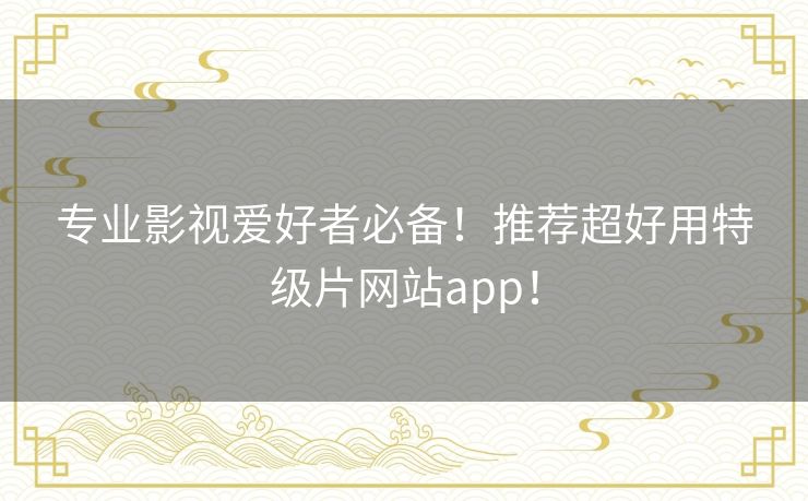 专业影视爱好者必备！推荐超好用特级片网站app！