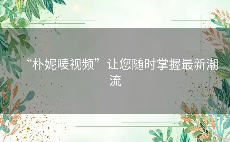 “朴妮唛视频”让您随时掌握最新潮流