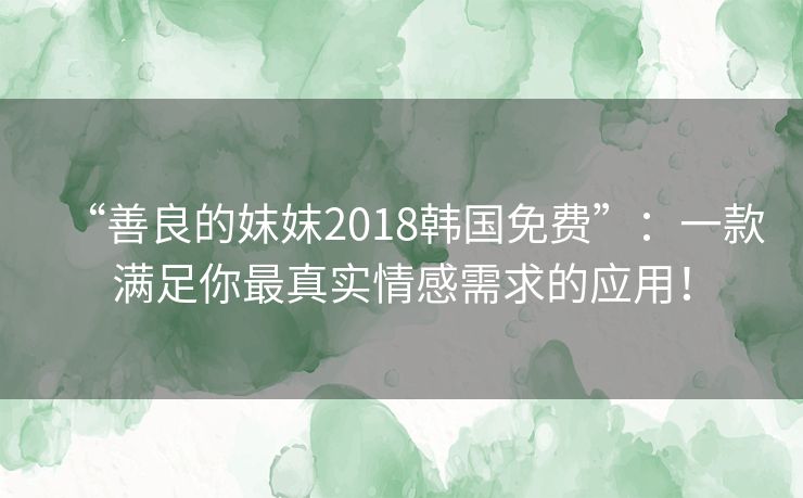 “善良的妺妺2018韩国免费”：一款满足你最真实情感需求的应用！