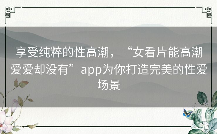 享受纯粹的性高潮，“女看片能高潮爱爱却没有”app为你打造完美的性爱场景
