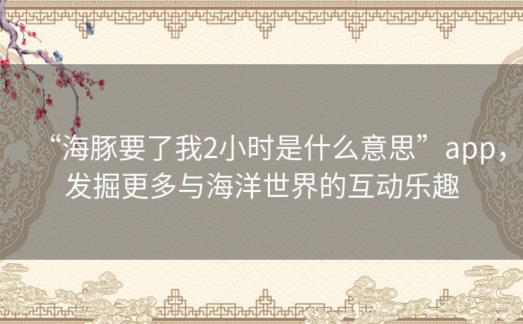 “海豚要了我2小时是什么意思”app，发掘更多与海洋世界的互动乐趣