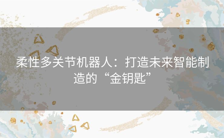 柔性多关节机器人：打造未来智能制造的“金钥匙”