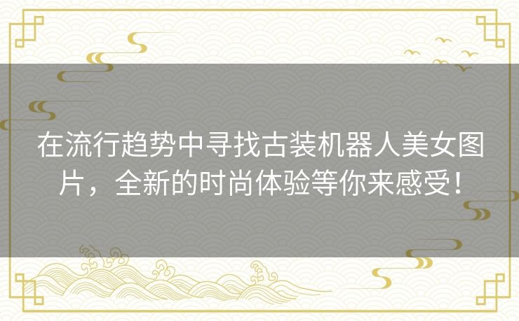 在流行趋势中寻找古装机器人美女图片，全新的时尚体验等你来感受！