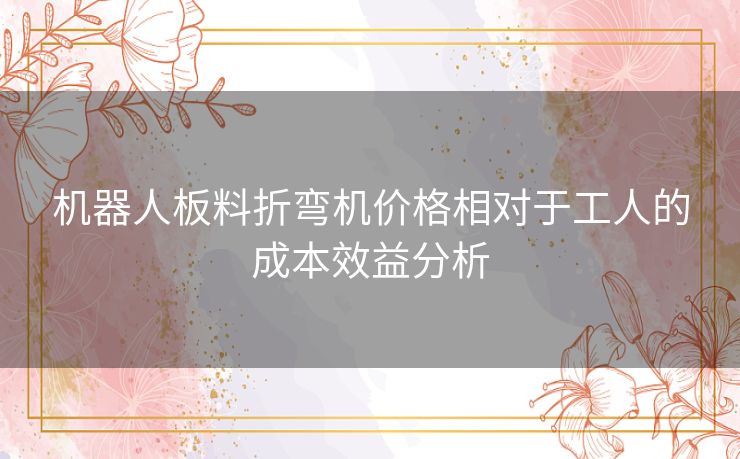 机器人板料折弯机价格相对于工人的成本效益分析