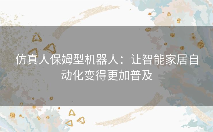 仿真人保姆型机器人：让智能家居自动化变得更加普及