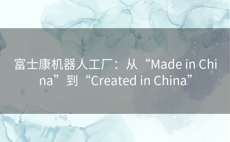 富士康机器人工厂：从“Made in China”到“Created in China”