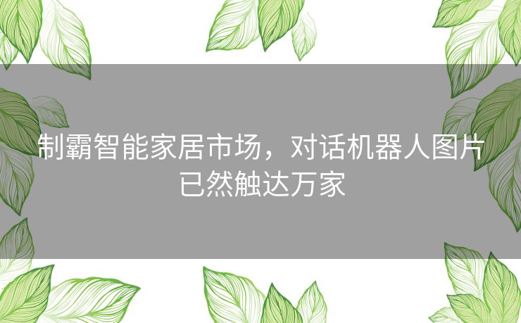 制霸智能家居市场，对话机器人图片已然触达万家