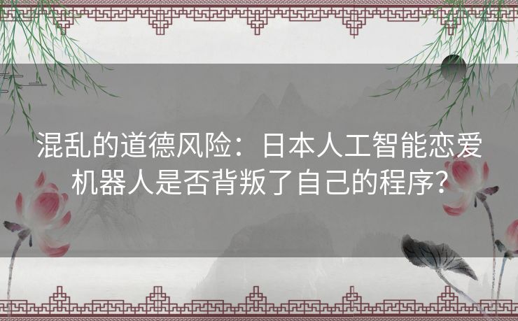 混乱的道德风险：日本人工智能恋爱机器人是否背叛了自己的程序？