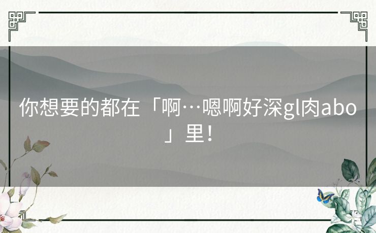 你想要的都在「啊…嗯啊好深gl肉abo」里！
