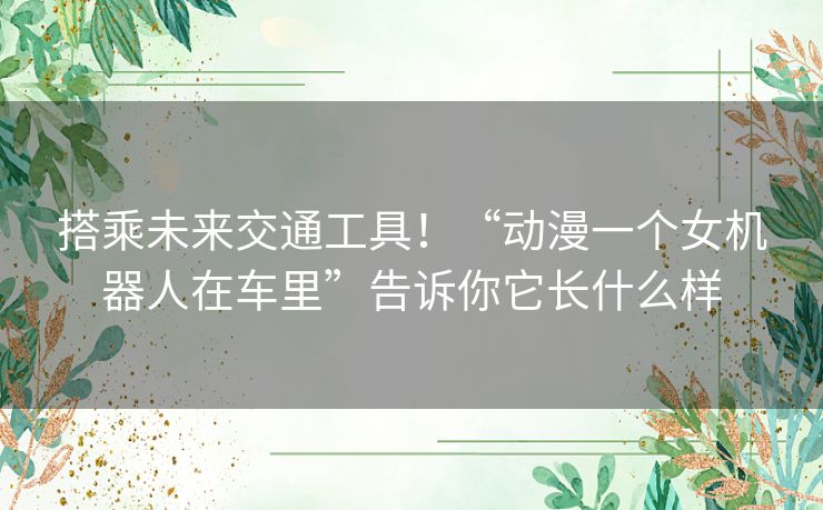 搭乘未来交通工具！“动漫一个女机器人在车里”告诉你它长什么样