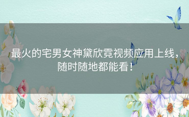 最火的宅男女神黛欣霓视频应用上线，随时随地都能看！