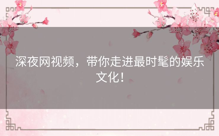 深夜网视频，带你走进最时髦的娱乐文化！