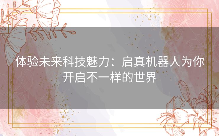 体验未来科技魅力：启真机器人为你开启不一样的世界
