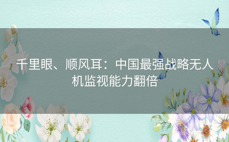 千里眼、顺风耳：中国最强战略无人机监视能力翻倍