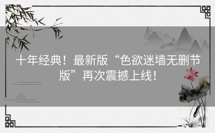 十年经典！最新版“色欲迷墙无删节版”再次震撼上线！
