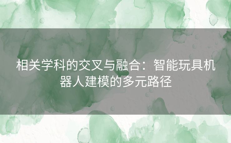 相关学科的交叉与融合：智能玩具机器人建模的多元路径