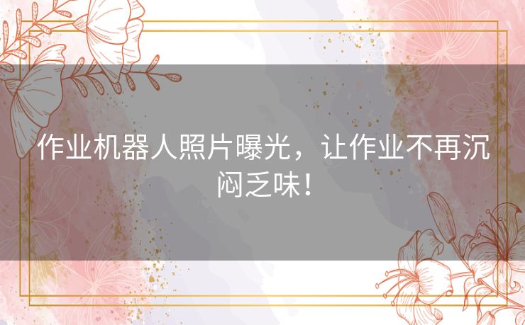 作业机器人照片曝光，让作业不再沉闷乏味！