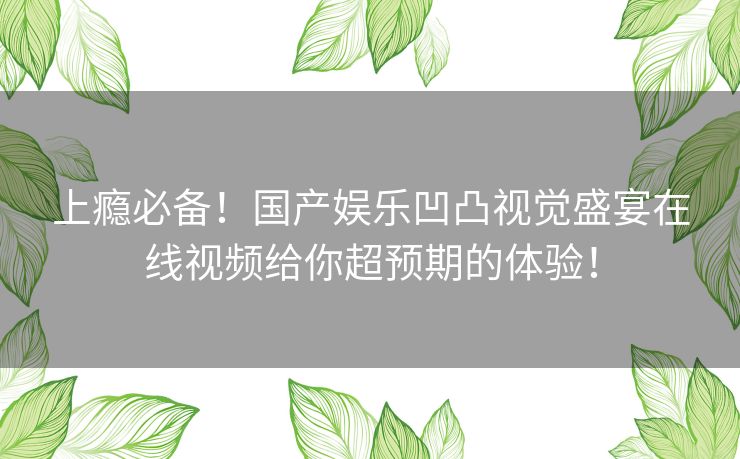 上瘾必备！国产娱乐凹凸视觉盛宴在线视频给你超预期的体验！