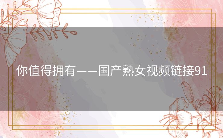 你值得拥有——国产熟女视频链接91