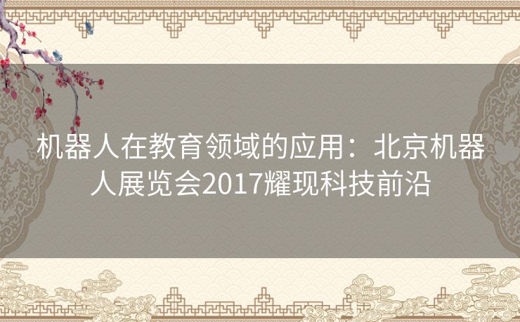 机器人在教育领域的应用：北京机器人展览会2017耀现科技前沿