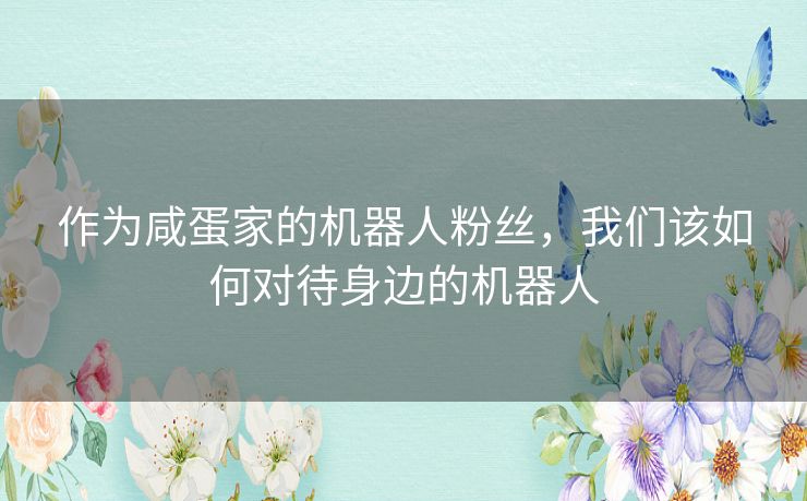 作为咸蛋家的机器人粉丝，我们该如何对待身边的机器人