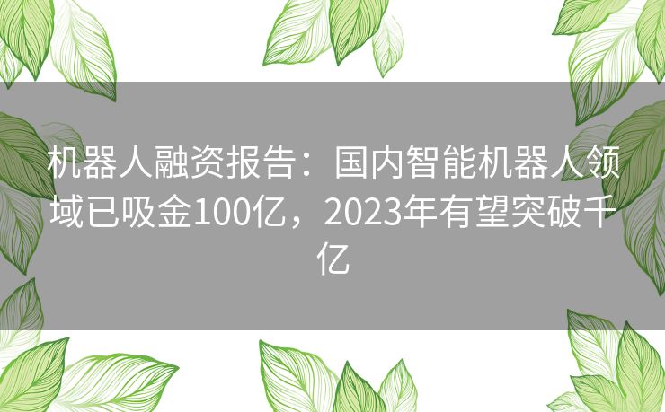 机器人融资报告：国内智能机器人领域已吸金100亿，2023年有望突破千亿