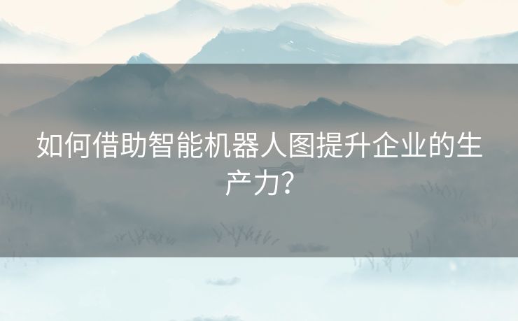 如何借助智能机器人图提升企业的生产力？