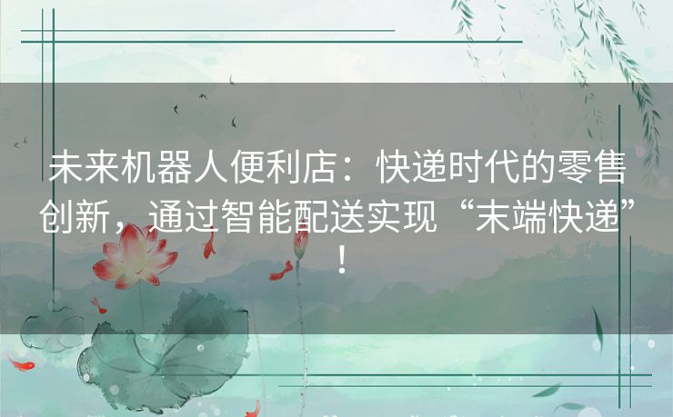 未来机器人便利店：快递时代的零售创新，通过智能配送实现“末端快递”！