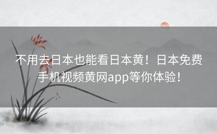 不用去日本也能看日本黄！日本免费手机视频黄网app等你体验！