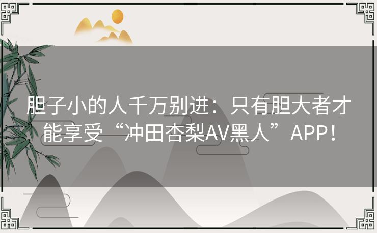 胆子小的人千万别进：只有胆大者才能享受“冲田杏梨AV黑人”APP！