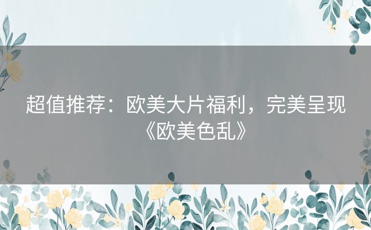 超值推荐：欧美大片福利，完美呈现《欧美色乱》