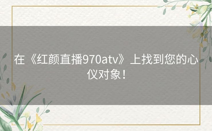在《红颜直播970atv》上找到您的心仪对象！