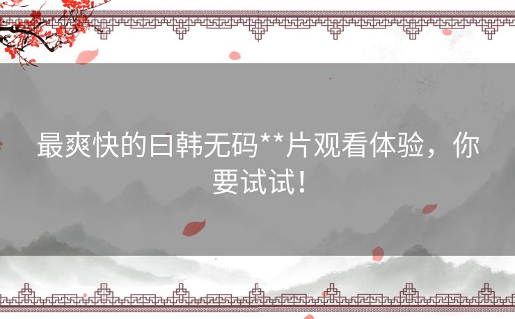 最爽快的曰韩无码**片观看体验，你要试试！