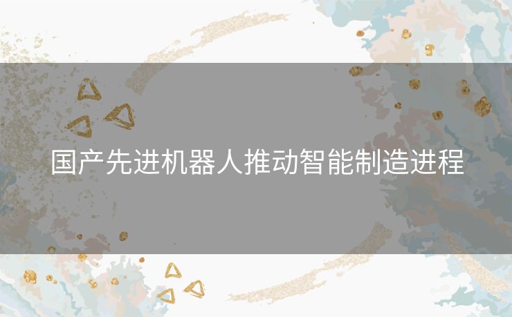 国产先进机器人推动智能制造进程