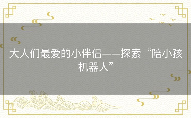 大人们最爱的小伴侣——探索“陪小孩机器人”