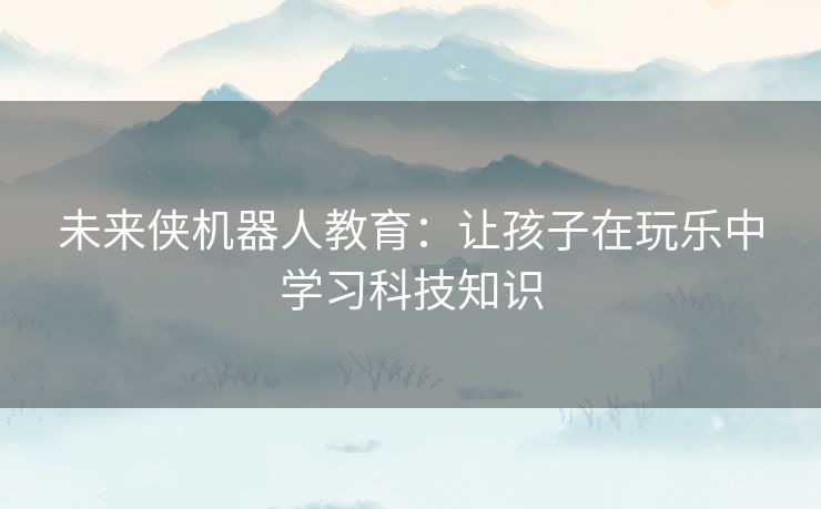 未来侠机器人教育：让孩子在玩乐中学习科技知识